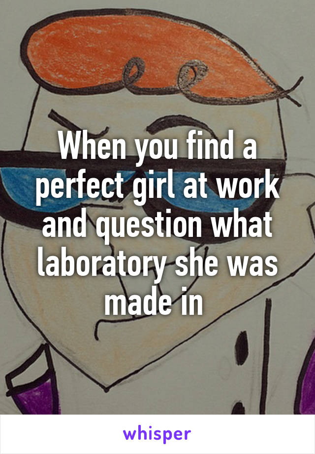 When you find a perfect girl at work and question what laboratory she was made in 