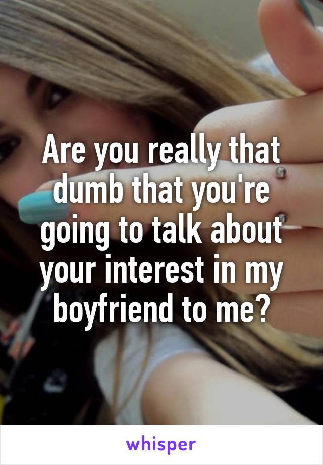 Are you really that dumb that you're going to talk about your interest in my boyfriend to me?