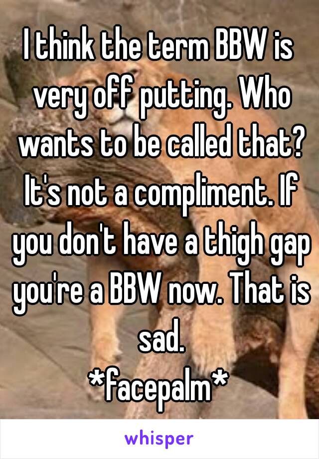 I think the term BBW is very off putting. Who wants to be called that? It's not a compliment. If you don't have a thigh gap you're a BBW now. That is sad.
*facepalm*