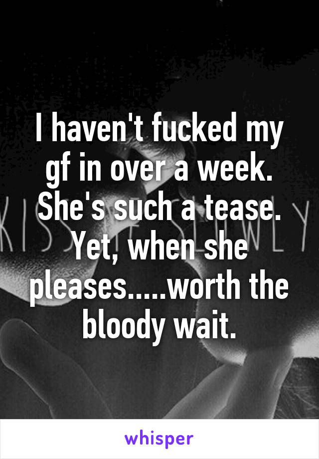 I haven't fucked my gf in over a week. She's such a tease. Yet, when she pleases.....worth the bloody wait.