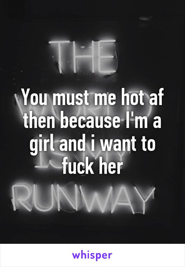 You must me hot af then because I'm a girl and i want to fuck her