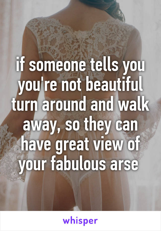 if someone tells you you're not beautiful turn around and walk away, so they can have great view of your fabulous arse 