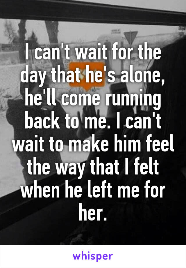 I can't wait for the day that he's alone, he'll come running back to me. I can't wait to make him feel the way that I felt when he left me for her.