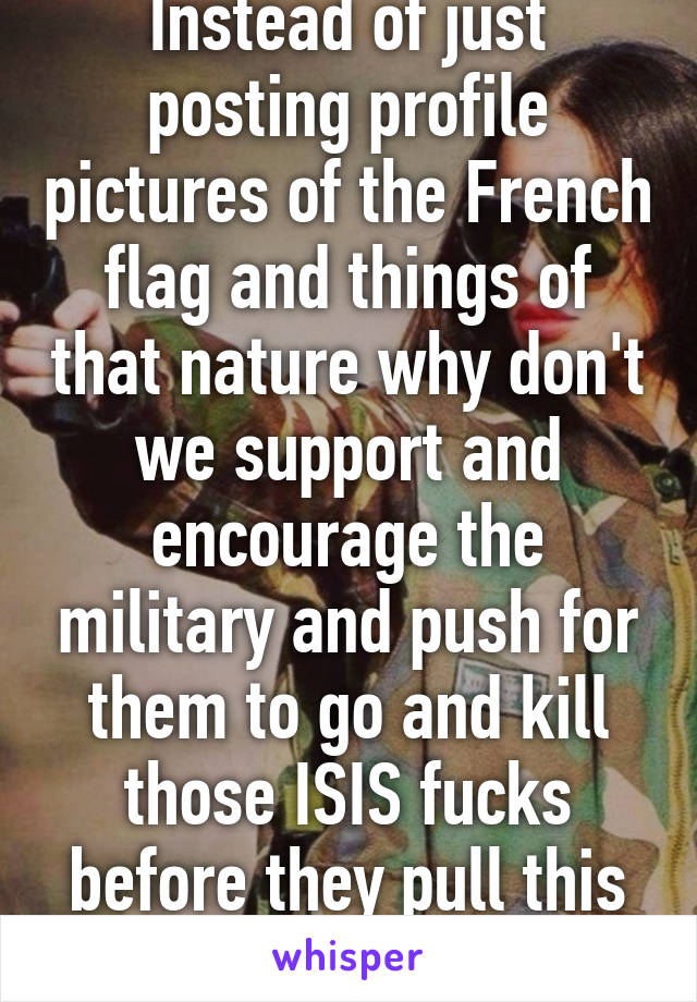 Instead of just posting profile pictures of the French flag and things of that nature why don't we support and encourage the military and push for them to go and kill those ISIS fucks before they pull this shit again. 