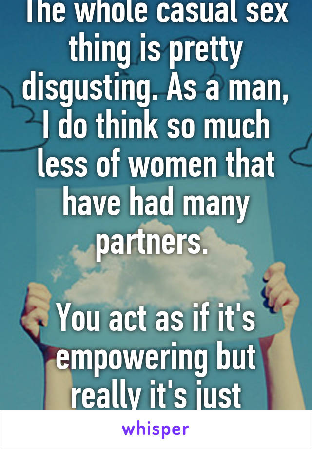 The whole casual sex thing is pretty disgusting. As a man, I do think so much less of women that have had many partners. 

You act as if it's empowering but really it's just pathetic.