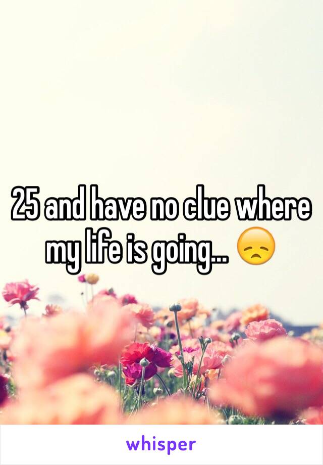 25 and have no clue where my life is going... 😞