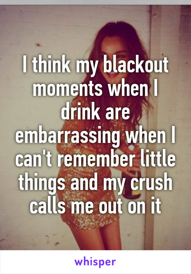 I think my blackout moments when I drink are embarrassing when I can't remember little things and my crush calls me out on it