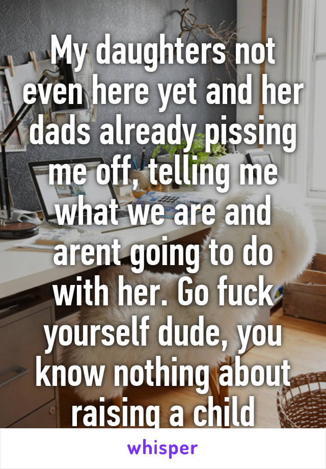 My daughters not even here yet and her dads already pissing me off, telling me what we are and arent going to do with her. Go fuck yourself dude, you know nothing about raising a child