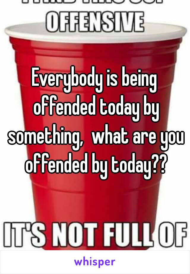 Everybody is being offended today by something,  what are you offended by today??