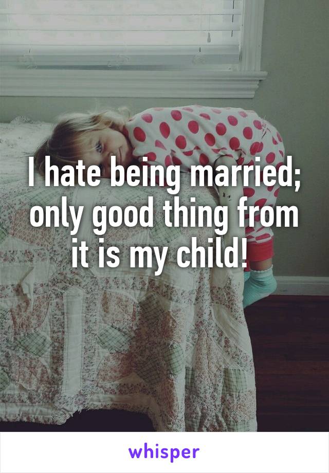 I hate being married; only good thing from it is my child! 
