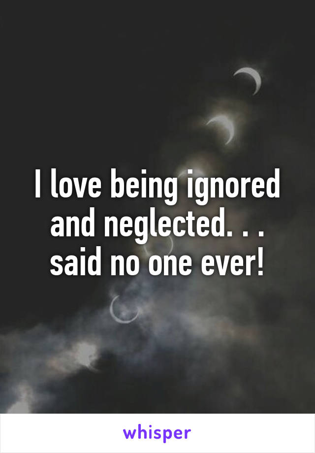 I love being ignored and neglected. . . said no one ever!