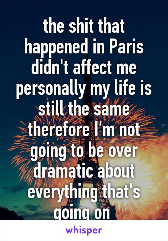 the shit that happened in Paris didn't affect me personally my life is still the same therefore I'm not going to be over dramatic about everything that's going on 