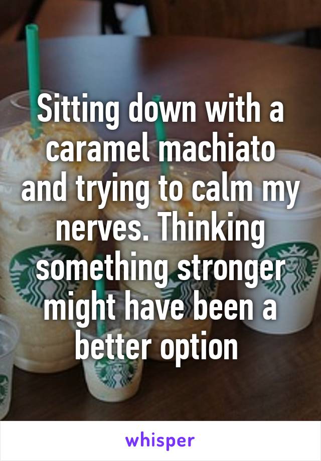 Sitting down with a caramel machiato and trying to calm my nerves. Thinking something stronger might have been a better option 