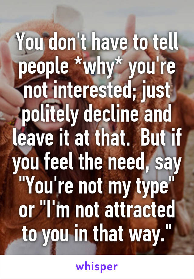 You don't have to tell people *why* you're not interested; just politely decline and leave it at that.  But if you feel the need, say "You're not my type" or "I'm not attracted to you in that way."