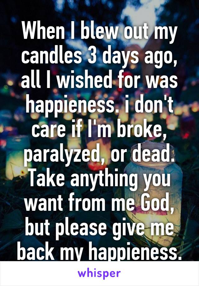 When I blew out my candles 3 days ago, all I wished for was happieness. i don't care if I'm broke, paralyzed, or dead. Take anything you want from me God, but please give me back my happieness.