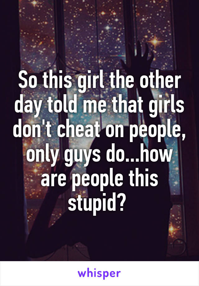 So this girl the other day told me that girls don't cheat on people, only guys do...how are people this stupid? 