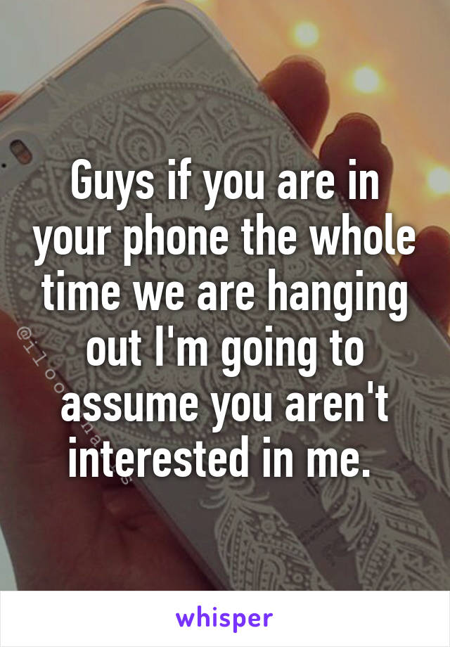 Guys if you are in your phone the whole time we are hanging out I'm going to assume you aren't interested in me. 