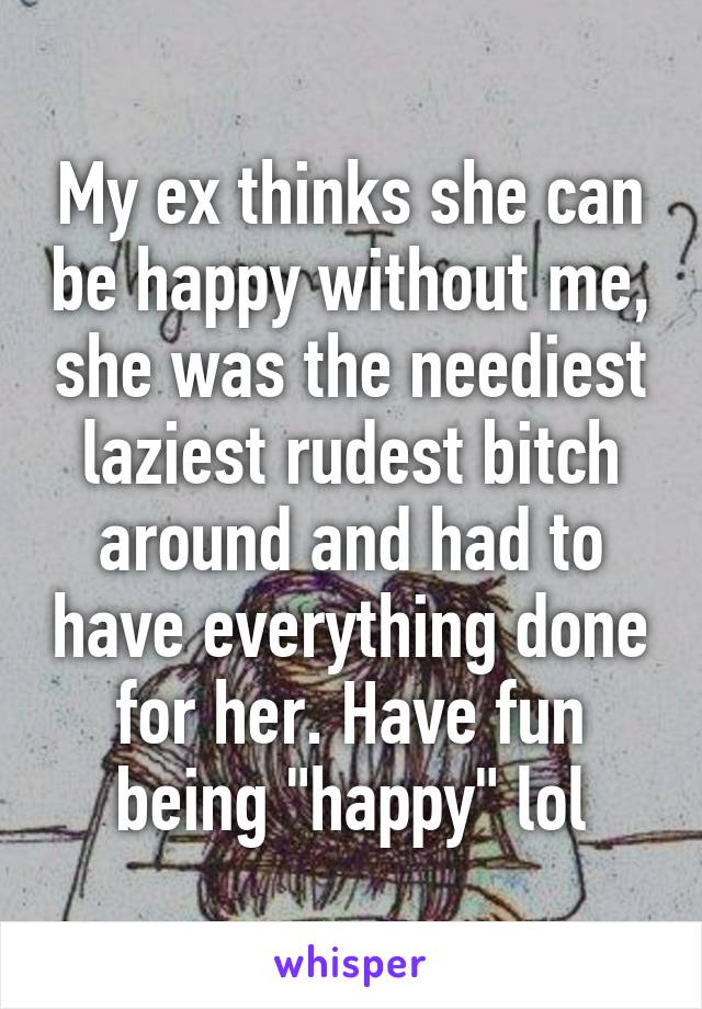 My ex thinks she can be happy without me, she was the neediest laziest rudest bitch around and had to have everything done for her. Have fun being "happy" lol