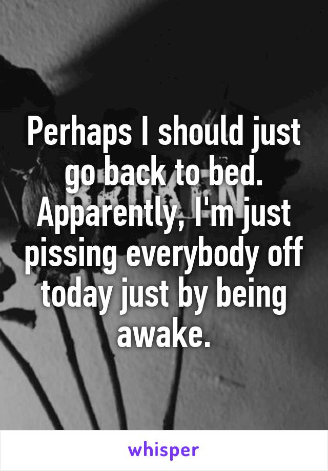 Perhaps I should just go back to bed. Apparently, I'm just pissing everybody off today just by being awake.