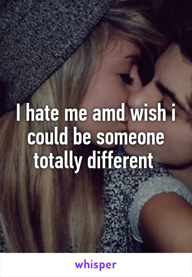 I hate me amd wish i could be someone totally different 