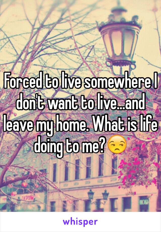 Forced to live somewhere I don't want to live...and leave my home. What is life doing to me?😒