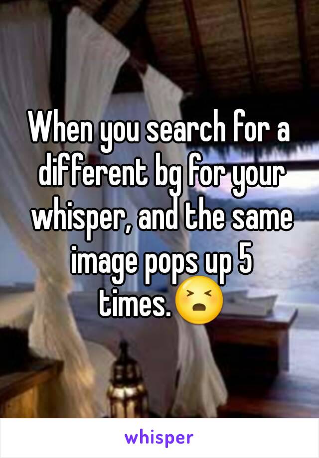 When you search for a different bg for your whisper, and the same image pops up 5 times.😣