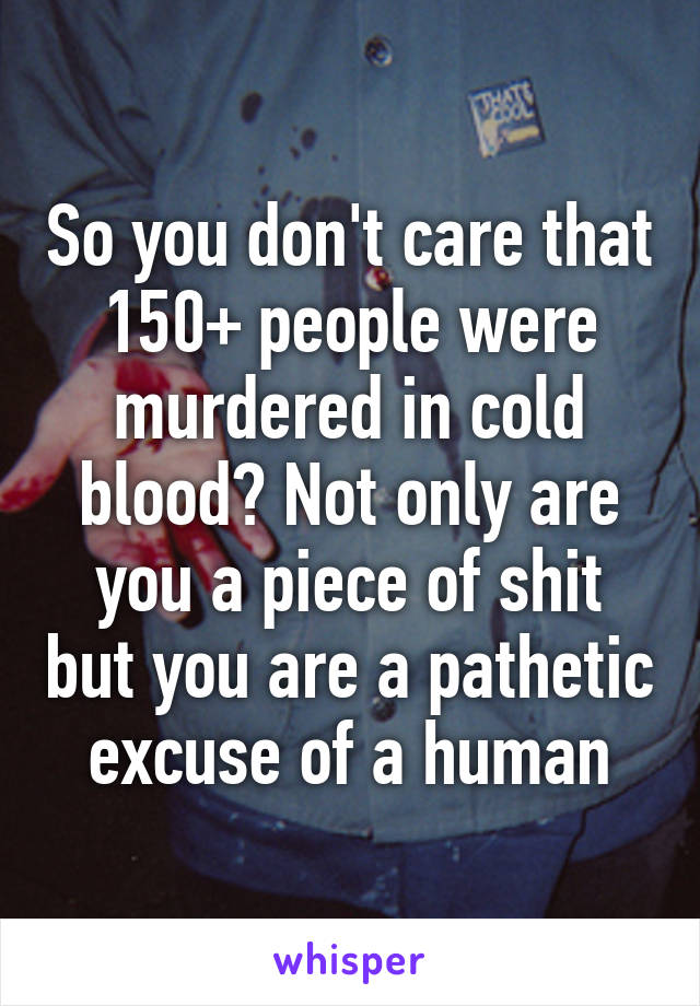 So you don't care that 150+ people were murdered in cold blood? Not only are you a piece of shit but you are a pathetic excuse of a human