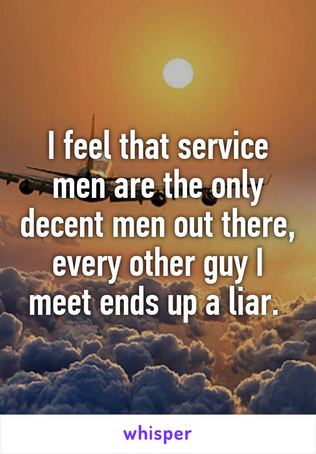 I feel that service men are the only decent men out there, every other guy I meet ends up a liar. 