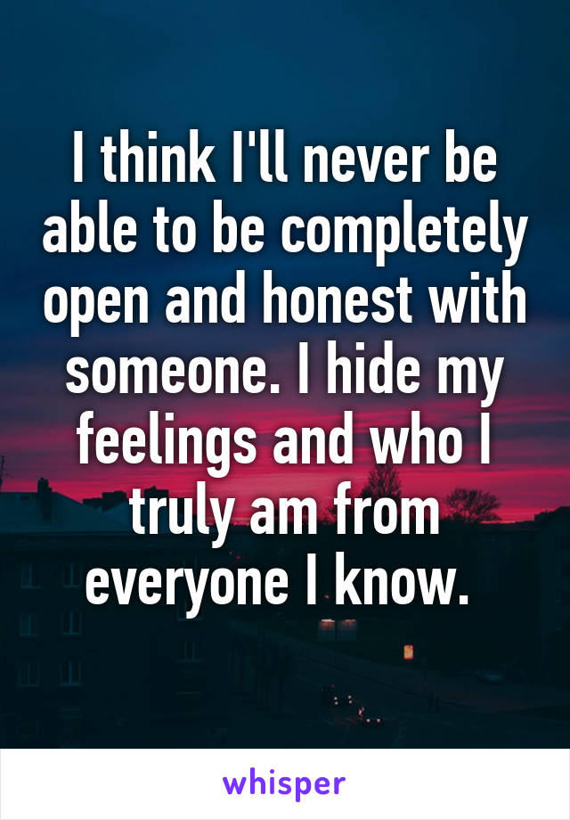 I think I'll never be able to be completely open and honest with someone. I hide my feelings and who I truly am from everyone I know. 
