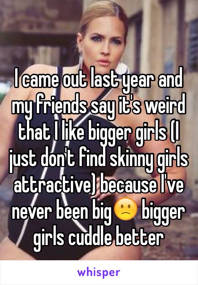 I came out last year and my friends say it's weird that I like bigger girls (I just don't find skinny girls attractive) because I've never been big🙁 bigger girls cuddle better