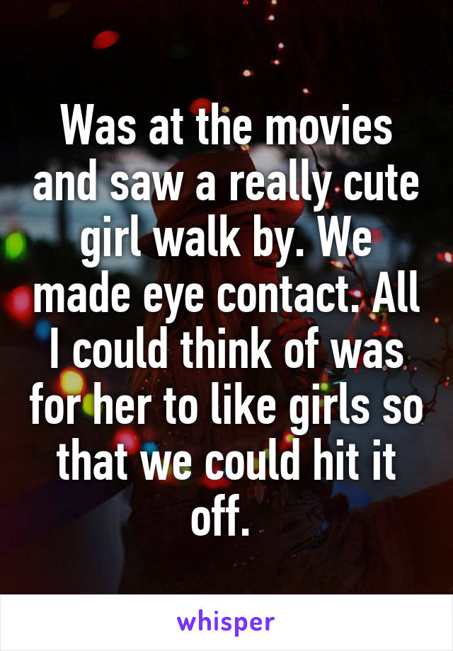 Was at the movies and saw a really cute girl walk by. We made eye contact. All I could think of was for her to like girls so that we could hit it off. 