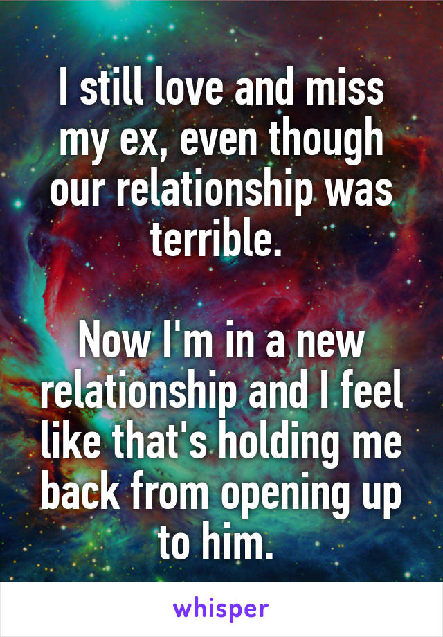 I still love and miss my ex, even though our relationship was terrible. 

Now I'm in a new relationship and I feel like that's holding me back from opening up to him. 