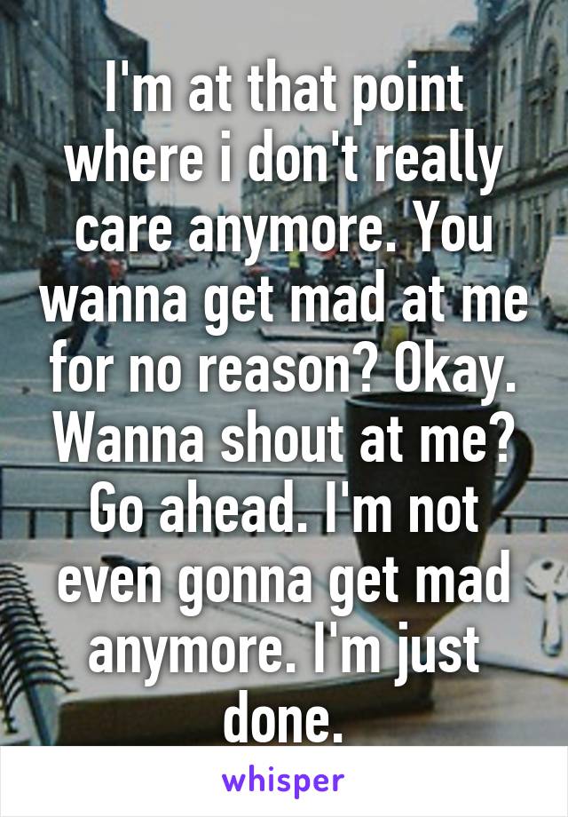 I'm at that point where i don't really care anymore. You wanna get mad at me for no reason? Okay. Wanna shout at me? Go ahead. I'm not even gonna get mad anymore. I'm just done.