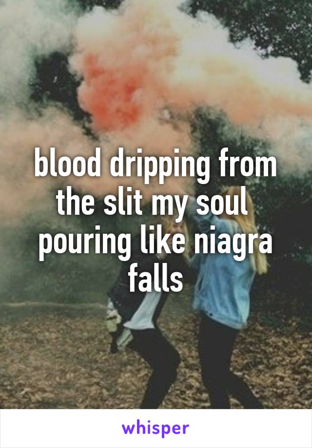 blood dripping from the slit my soul  pouring like niagra falls