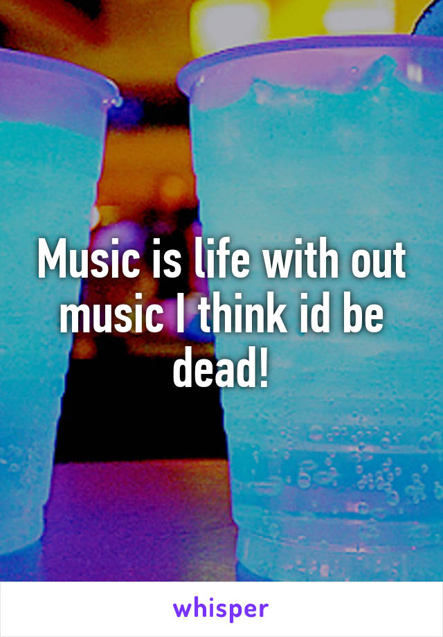 Music is life with out music I think id be dead!