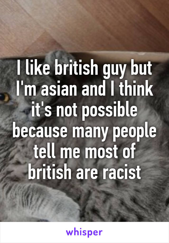 I like british guy but I'm asian and I think it's not possible because many people tell me most of british are racist