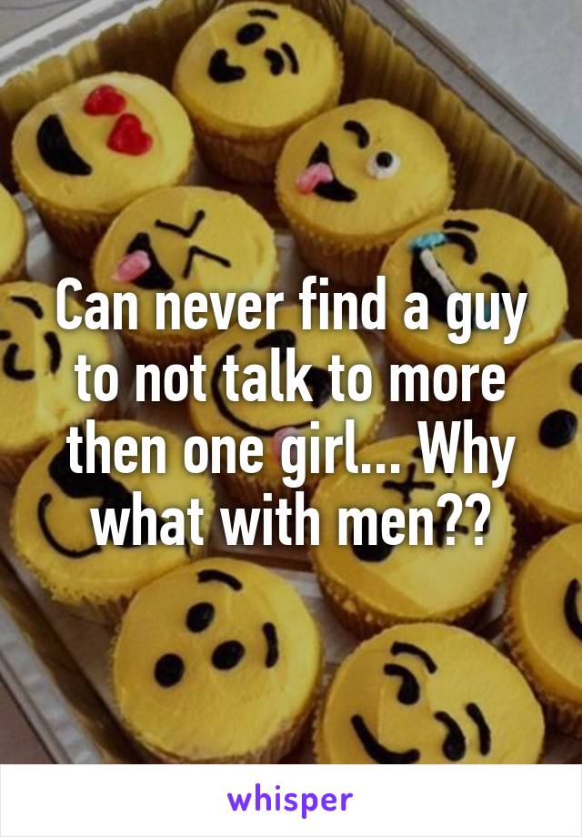 Can never find a guy to not talk to more then one girl... Why what with men??