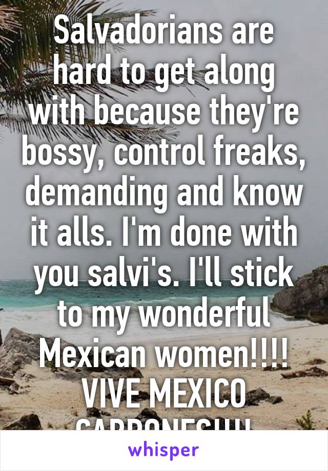 Salvadorians are hard to get along with because they're bossy, control freaks, demanding and know it alls. I'm done with you salvi's. I'll stick to my wonderful Mexican women!!!! VIVE MEXICO CABRONES!!!!