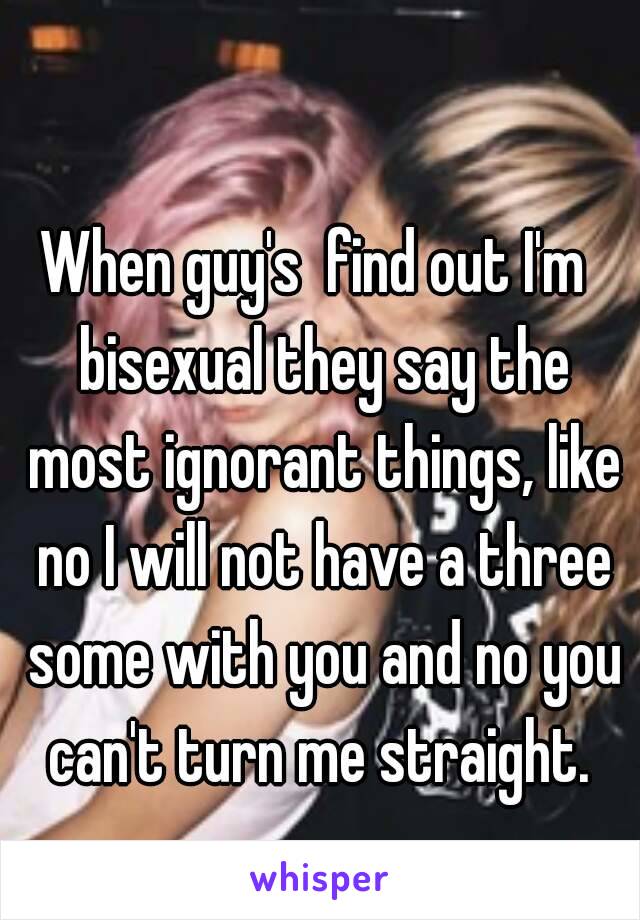 When guy's  find out I'm  bisexual they say the most ignorant things, like no I will not have a three some with you and no you can't turn me straight. 