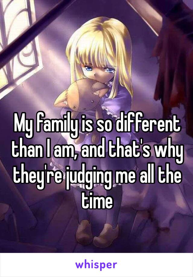 My family is so different than I am, and that's why they're judging me all the time