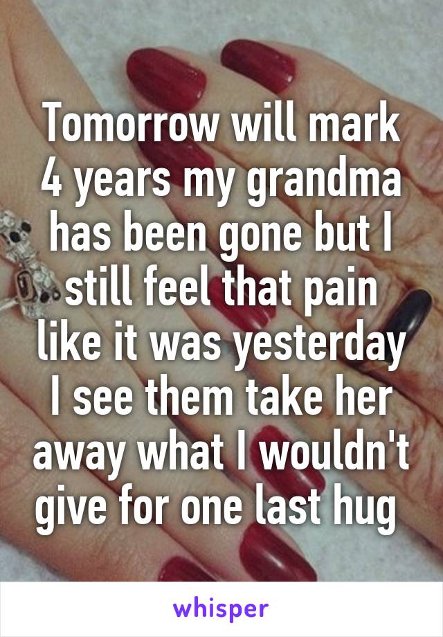 Tomorrow will mark 4 years my grandma has been gone but I still feel that pain like it was yesterday I see them take her away what I wouldn't give for one last hug 