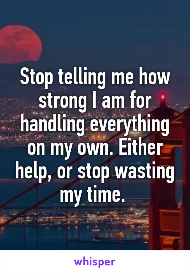 Stop telling me how strong I am for handling everything on my own. Either help, or stop wasting my time. 