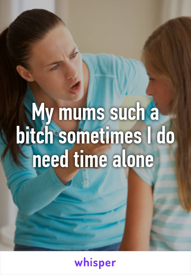 My mums such a bitch sometimes I do need time alone 