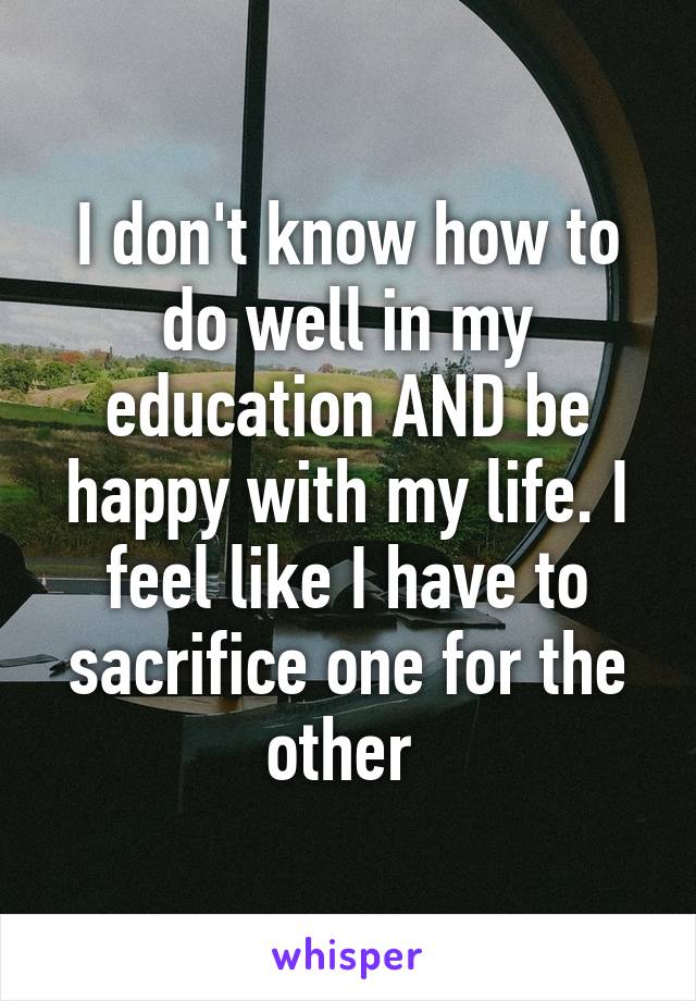 I don't know how to do well in my education AND be happy with my life. I feel like I have to sacrifice one for the other 