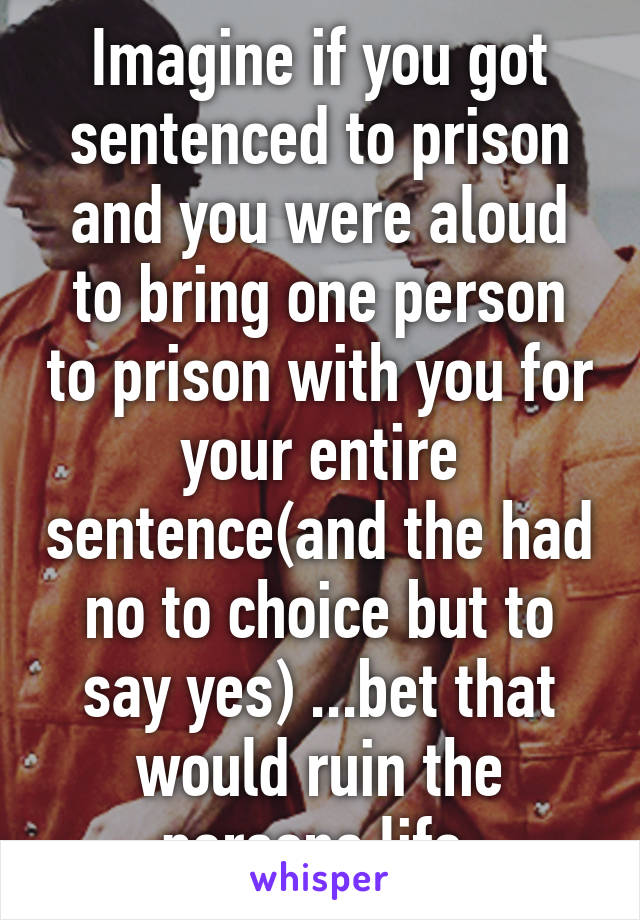 Imagine if you got sentenced to prison and you were aloud to bring one person to prison with you for your entire sentence(and the had no to choice but to say yes) ...bet that would ruin the persons life.