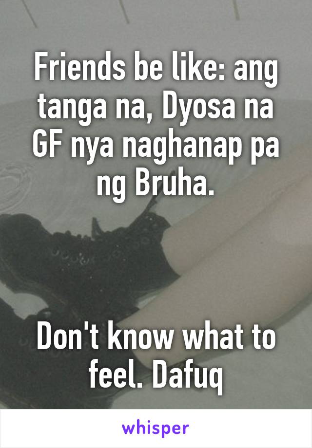 Friends be like: ang tanga na, Dyosa na GF nya naghanap pa ng Bruha.



Don't know what to feel. Dafuq