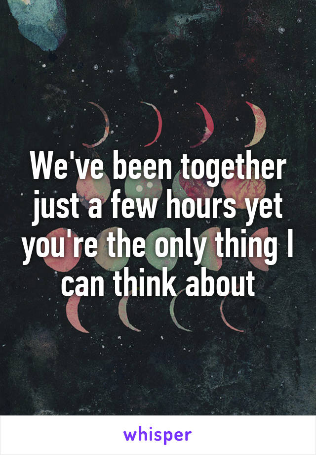 We've been together just a few hours yet you're the only thing I can think about