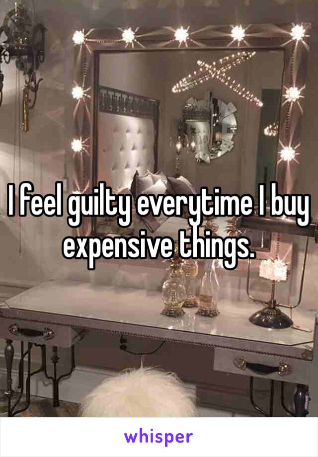 I feel guilty everytime I buy expensive things.