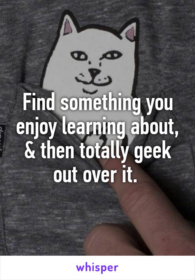 Find something you enjoy learning about, & then totally geek out over it. 