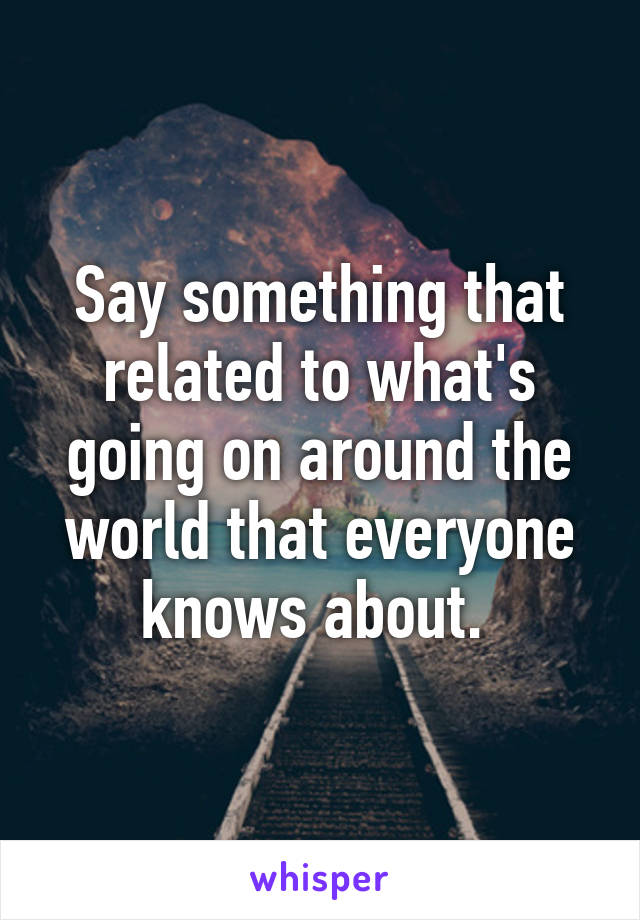 Say something that related to what's going on around the world that everyone knows about. 